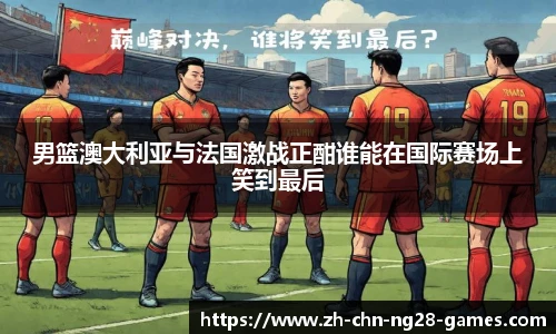 男篮澳大利亚与法国激战正酣谁能在国际赛场上笑到最后