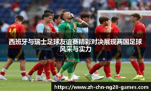 西班牙与瑞士足球友谊赛精彩对决展现两国足球风采与实力